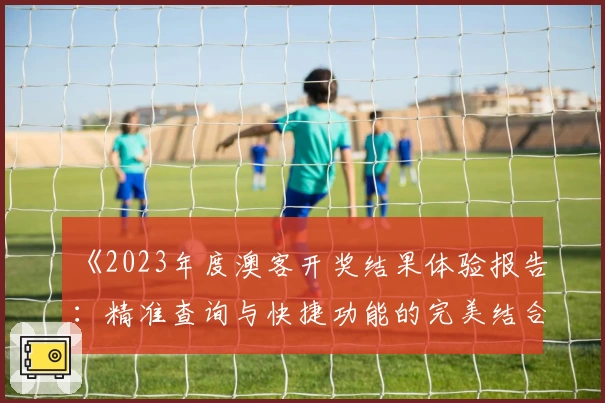 《2023年度澳客开奖结果体验报告：精准查询与快捷功能的完美结合》