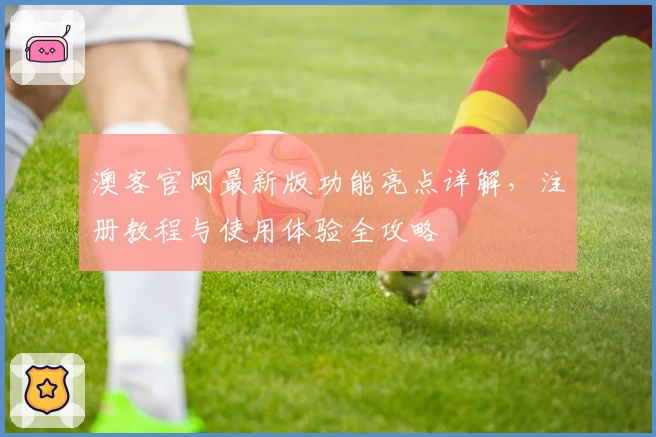 澳客官网最新版功能亮点详解，注册教程与使用体验全攻略