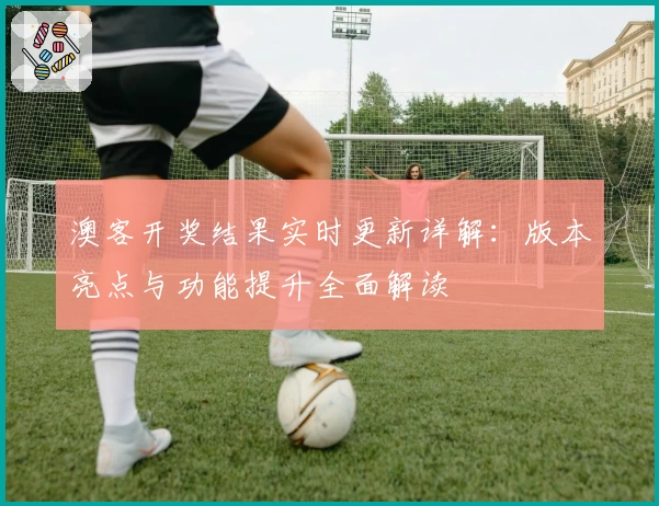 澳客开奖结果实时更新详解：版本亮点与功能提升全面解读