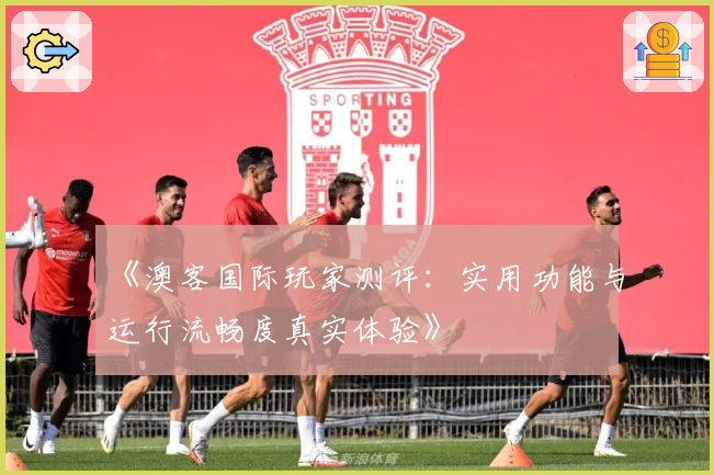 《澳客国际玩家测评：实用功能与运行流畅度真实体验》