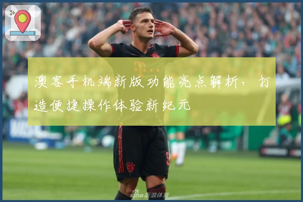 澳客手机端新版功能亮点解析，打造便捷操作体验新纪元