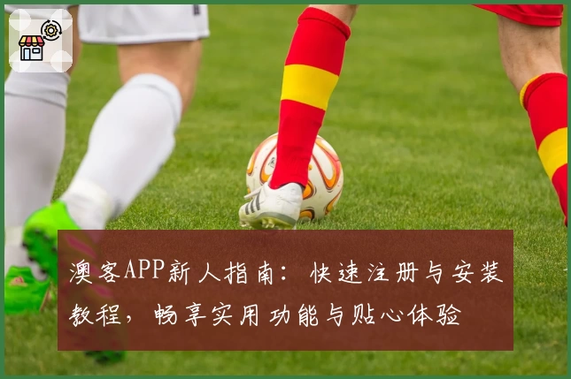 澳客APP新人指南：快速注册与安装教程，畅享实用功能与贴心体验