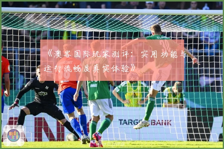 《澳客国际玩家测评:实用功能与运行流畅度真实体验》