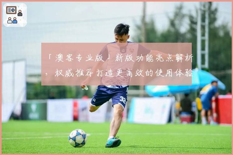 「澳客专业版」新版功能亮点解析，权威推荐打造更高效的使用体验