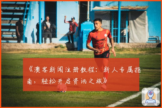 《澳客新闻注册教程：新人专属指南，轻松开启资讯之旅》