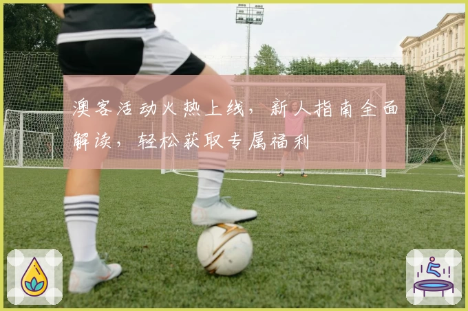 澳客活动火热上线，新人指南全面解读，轻松获取专属福利