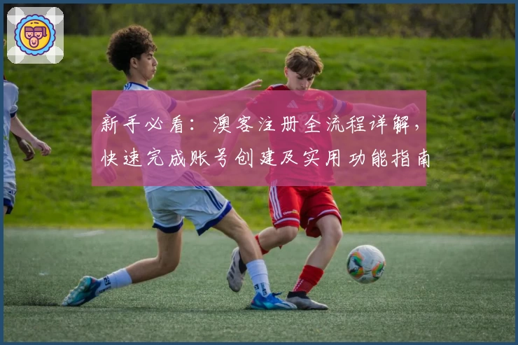 新手必看：澳客注册全流程详解，快速完成账号创建及实用功能指南