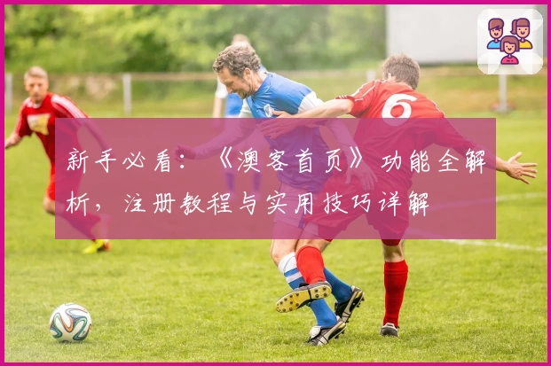 新手必看：《澳客首页》功能全解析，注册教程与实用技巧详解