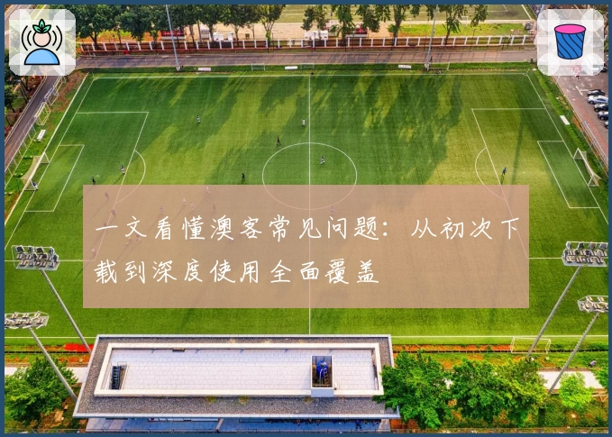 一文看懂澳客常见问题：从初次下载到深度使用全面覆盖