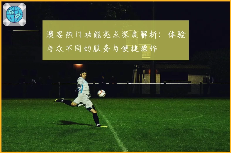 澳客热门功能亮点深度解析：体验与众不同的服务与便捷操作