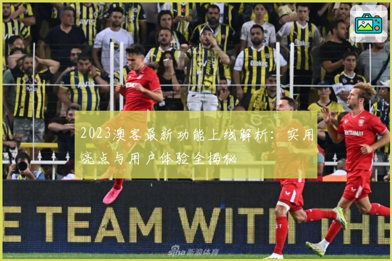 2023澳客最新功能上线解析：实用亮点与用户体验全揭秘