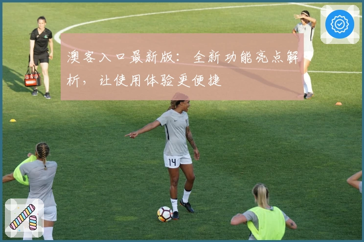 澳客入口最新版：全新功能亮点解析，让使用体验更便捷