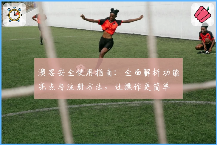 澳客安全使用指南：全面解析功能亮点与注册方法，让操作更简单