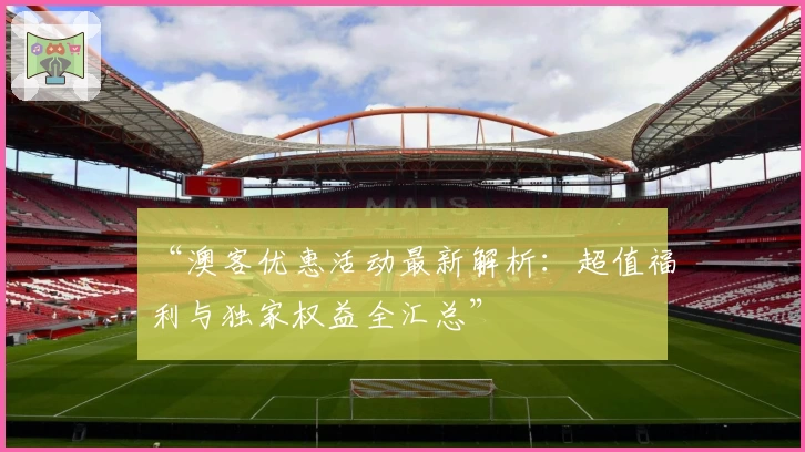 “澳客优惠活动最新解析：超值福利与独家权益全汇总”