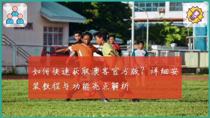 如何快速获取澳客官方版？详细安装教程与功能亮点解析