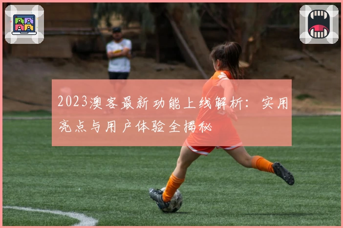 2023澳客最新功能上线解析：实用亮点与用户体验全揭秘