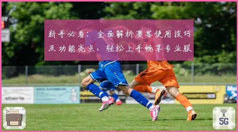 新手必看：全面解析澳客使用技巧及功能亮点，轻松上手畅享专业服务