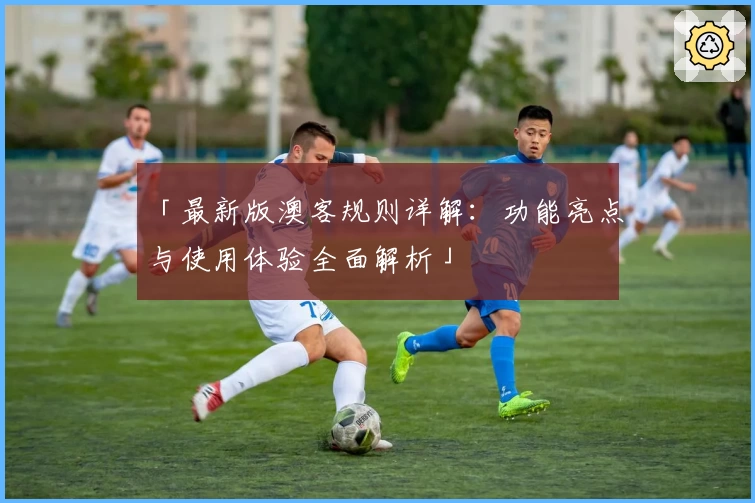 「最新版澳客规则详解：功能亮点与使用体验全面解析」