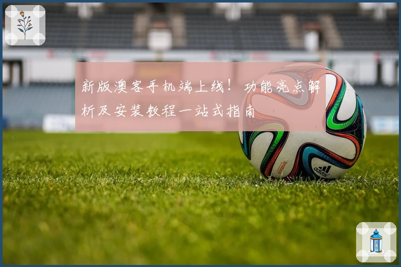 新版澳客手机端上线！功能亮点解析及安装教程一站式指南