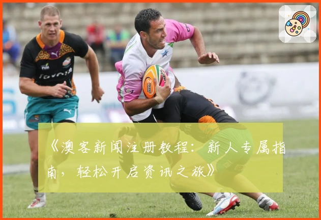 《澳客新闻注册教程：新人专属指南，轻松开启资讯之旅》