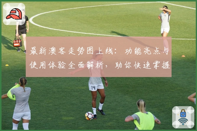 最新澳客走势图上线：功能亮点与使用体验全面解析，助你快速掌握数据趋势