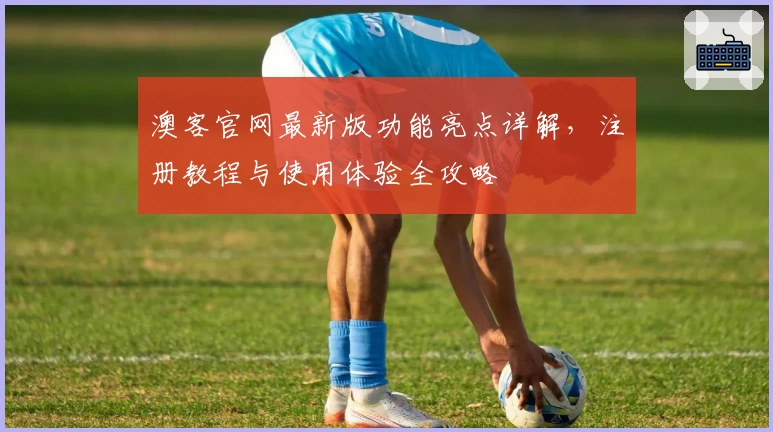 澳客官网最新版功能亮点详解，注册教程与使用体验全攻略