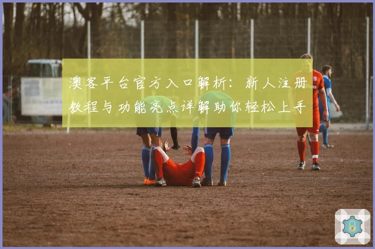 澳客平台官方入口解析：新人注册教程与功能亮点详解助你轻松上手
