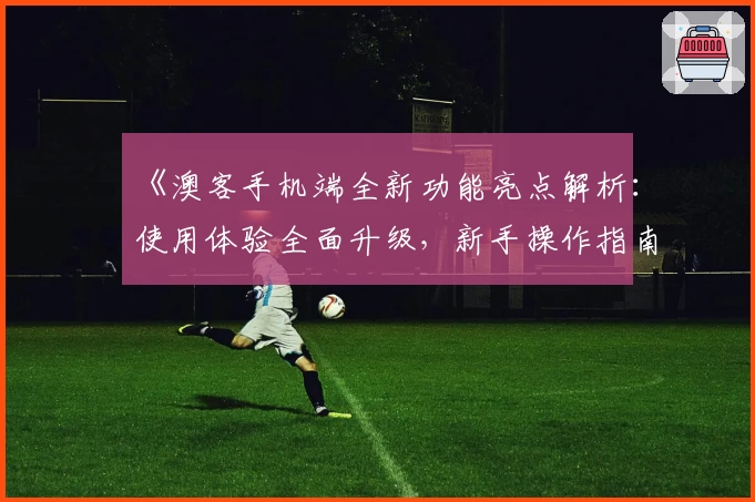 《澳客手机端全新功能亮点解析：使用体验全面升级，新手操作指南详解》