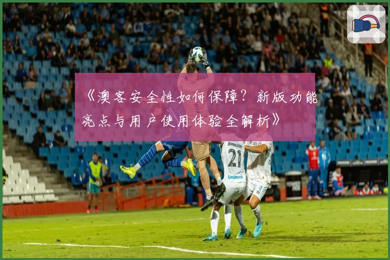 《澳客安全性如何保障？新版功能亮点与用户使用体验全解析》