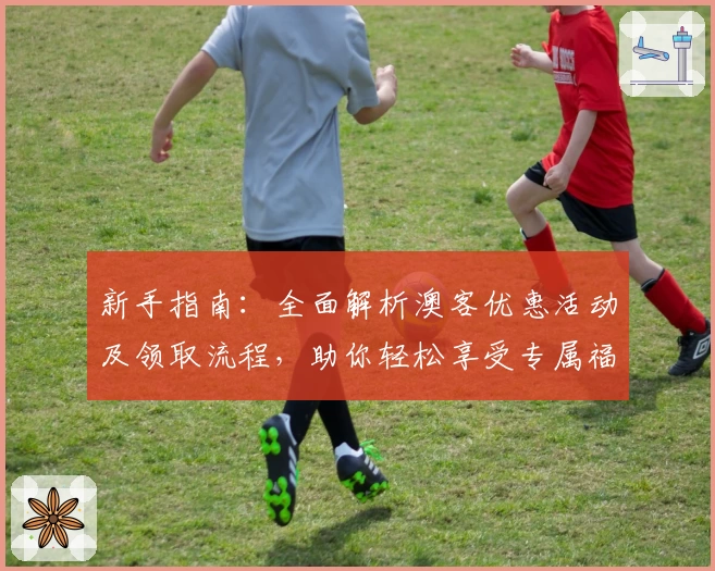 新手指南：全面解析澳客优惠活动及领取流程，助你轻松享受专属福利