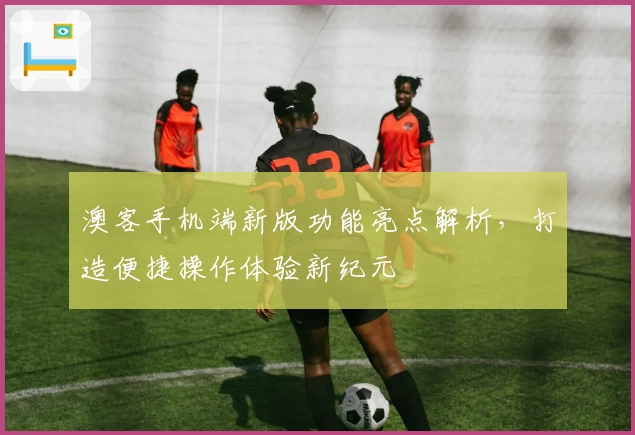 澳客手机端新版功能亮点解析，打造便捷操作体验新纪元