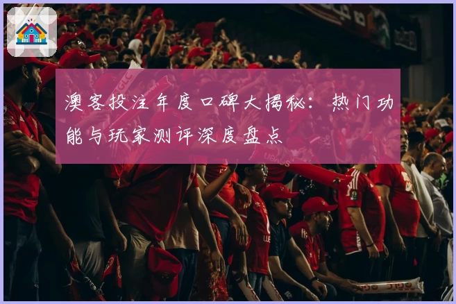 澳客投注年度口碑大揭秘：热门功能与玩家测评深度盘点